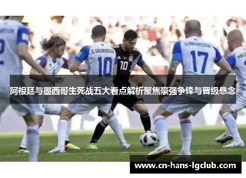 阿根廷与墨西哥生死战五大看点解析聚焦豪强争锋与晋级悬念